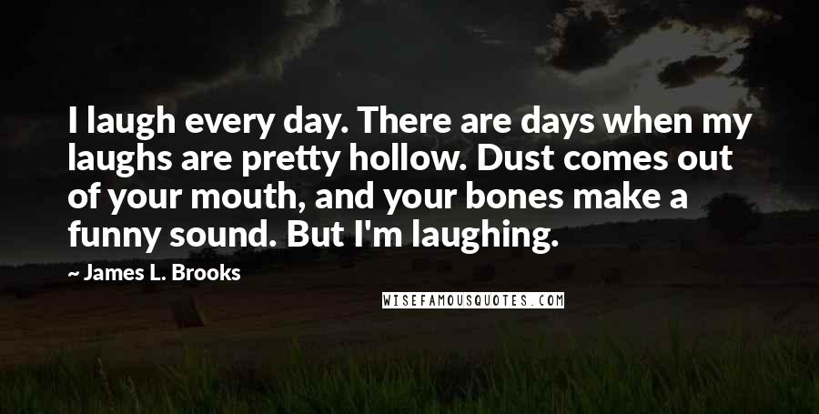 James L. Brooks Quotes: I laugh every day. There are days when my laughs are pretty hollow. Dust comes out of your mouth, and your bones make a funny sound. But I'm laughing.