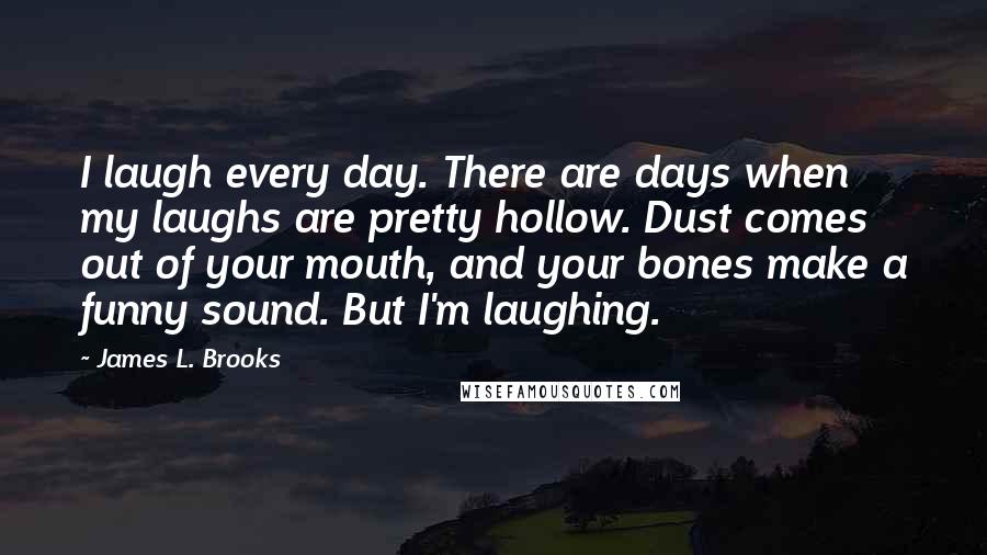 James L. Brooks Quotes: I laugh every day. There are days when my laughs are pretty hollow. Dust comes out of your mouth, and your bones make a funny sound. But I'm laughing.