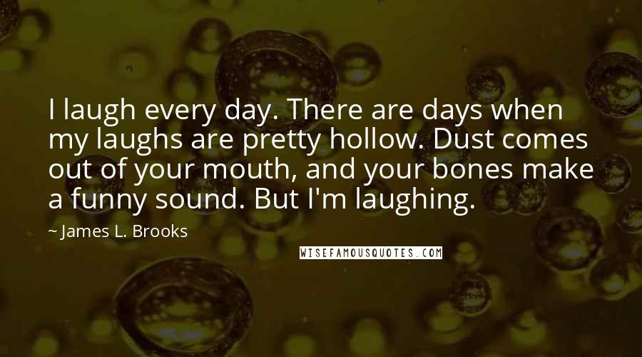 James L. Brooks Quotes: I laugh every day. There are days when my laughs are pretty hollow. Dust comes out of your mouth, and your bones make a funny sound. But I'm laughing.
