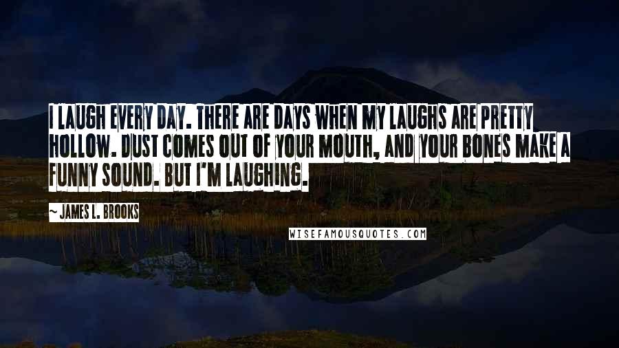 James L. Brooks Quotes: I laugh every day. There are days when my laughs are pretty hollow. Dust comes out of your mouth, and your bones make a funny sound. But I'm laughing.