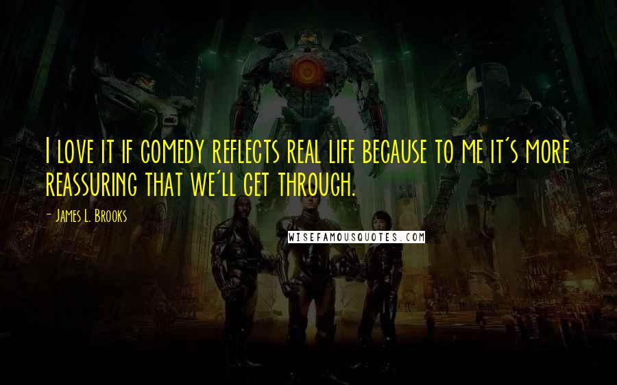 James L. Brooks Quotes: I love it if comedy reflects real life because to me it's more reassuring that we'll get through.