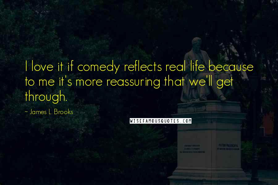 James L. Brooks Quotes: I love it if comedy reflects real life because to me it's more reassuring that we'll get through.