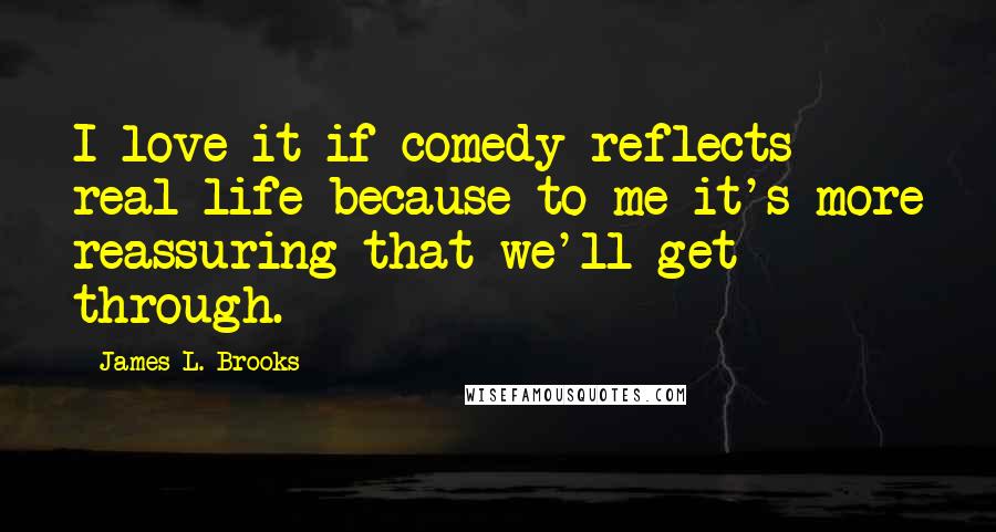 James L. Brooks Quotes: I love it if comedy reflects real life because to me it's more reassuring that we'll get through.