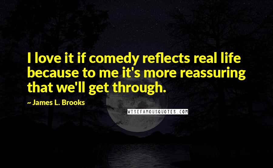 James L. Brooks Quotes: I love it if comedy reflects real life because to me it's more reassuring that we'll get through.