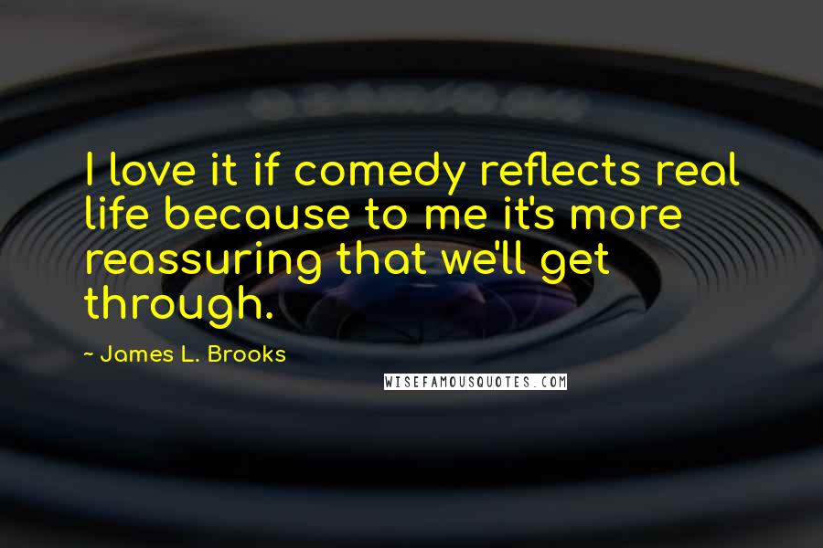 James L. Brooks Quotes: I love it if comedy reflects real life because to me it's more reassuring that we'll get through.