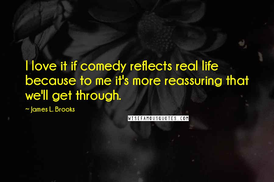 James L. Brooks Quotes: I love it if comedy reflects real life because to me it's more reassuring that we'll get through.