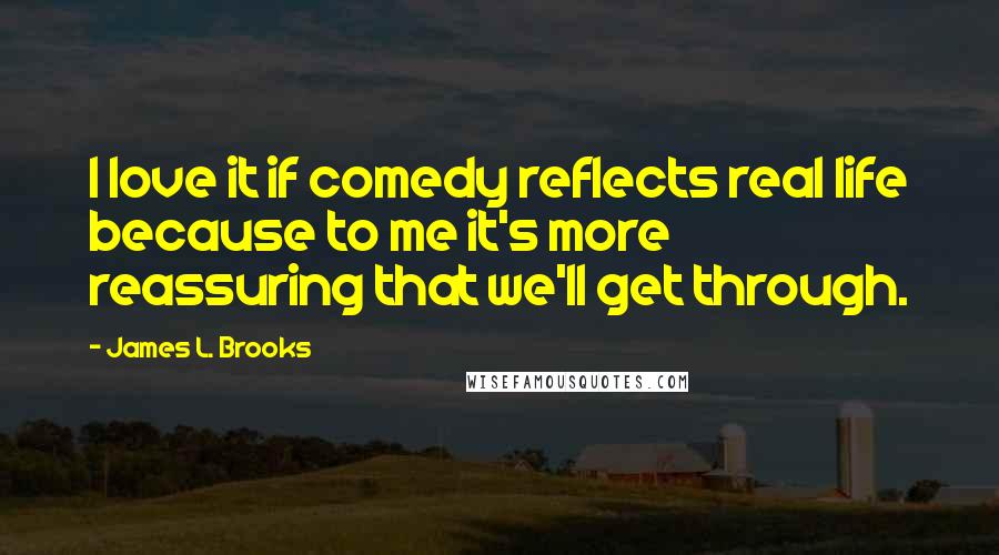 James L. Brooks Quotes: I love it if comedy reflects real life because to me it's more reassuring that we'll get through.