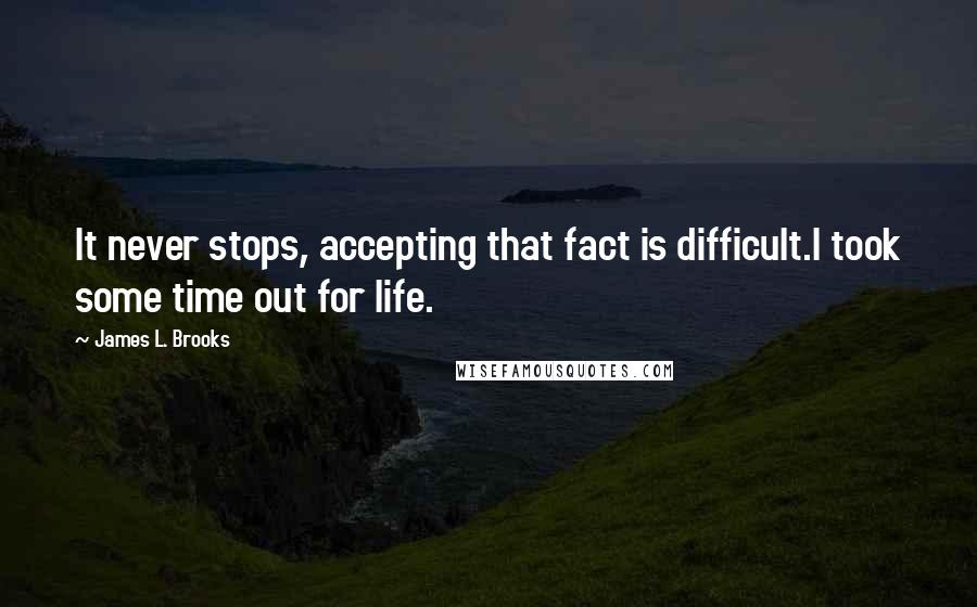 James L. Brooks Quotes: It never stops, accepting that fact is difficult.I took some time out for life.