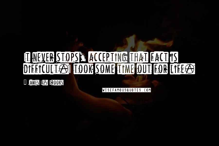 James L. Brooks Quotes: It never stops, accepting that fact is difficult.I took some time out for life.