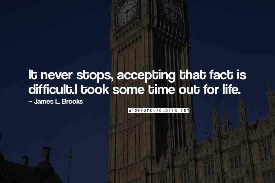 James L. Brooks Quotes: It never stops, accepting that fact is difficult.I took some time out for life.