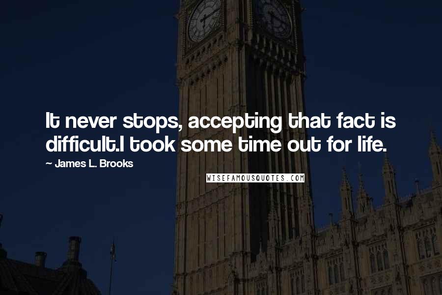 James L. Brooks Quotes: It never stops, accepting that fact is difficult.I took some time out for life.