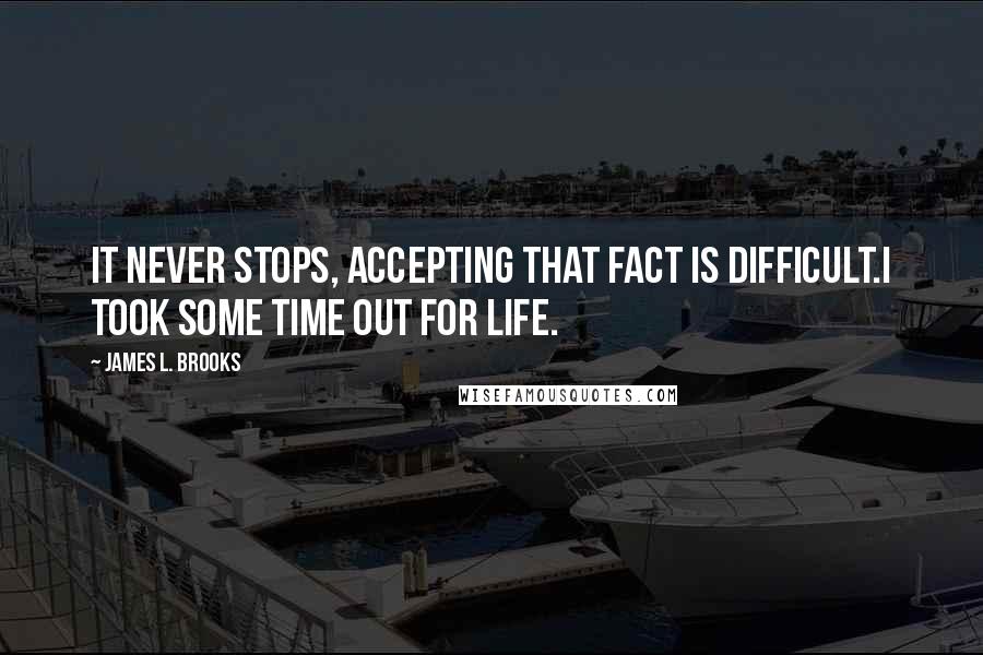 James L. Brooks Quotes: It never stops, accepting that fact is difficult.I took some time out for life.