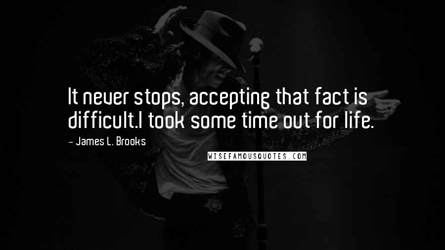James L. Brooks Quotes: It never stops, accepting that fact is difficult.I took some time out for life.