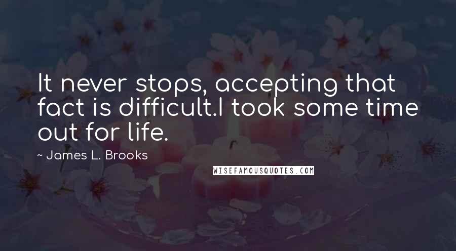 James L. Brooks Quotes: It never stops, accepting that fact is difficult.I took some time out for life.