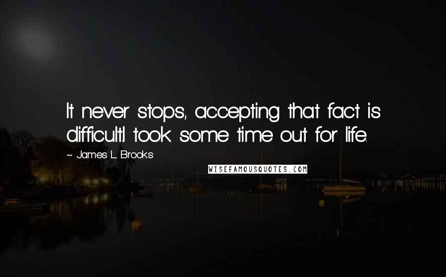 James L. Brooks Quotes: It never stops, accepting that fact is difficult.I took some time out for life.