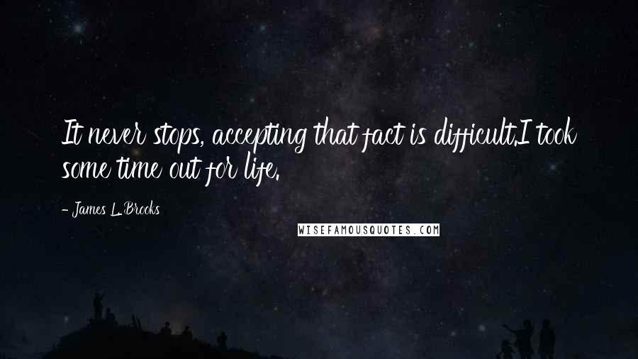 James L. Brooks Quotes: It never stops, accepting that fact is difficult.I took some time out for life.