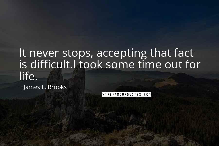 James L. Brooks Quotes: It never stops, accepting that fact is difficult.I took some time out for life.
