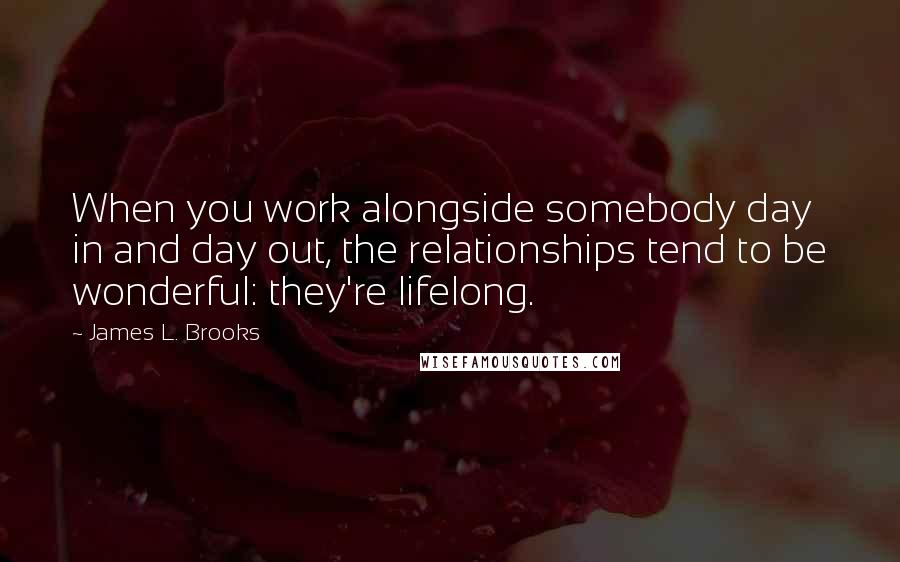 James L. Brooks Quotes: When you work alongside somebody day in and day out, the relationships tend to be wonderful: they're lifelong.