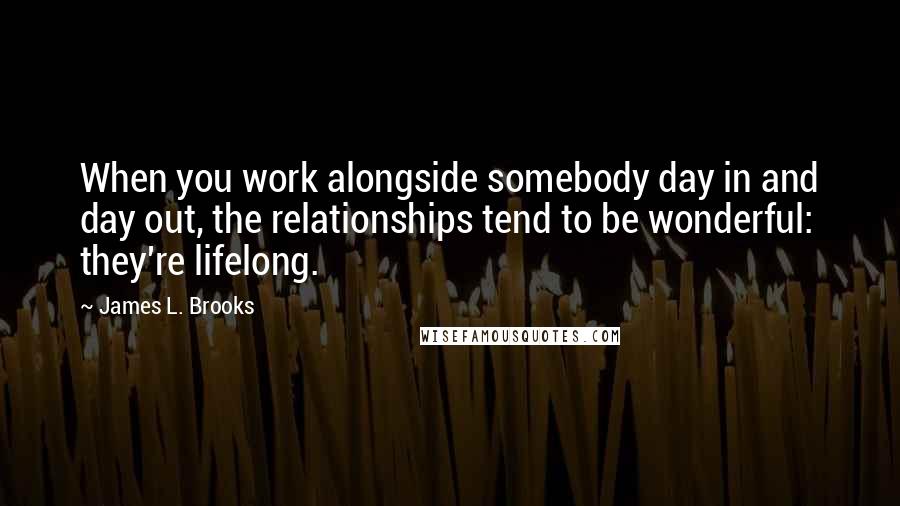 James L. Brooks Quotes: When you work alongside somebody day in and day out, the relationships tend to be wonderful: they're lifelong.