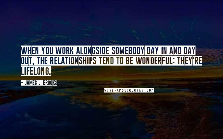 James L. Brooks Quotes: When you work alongside somebody day in and day out, the relationships tend to be wonderful: they're lifelong.