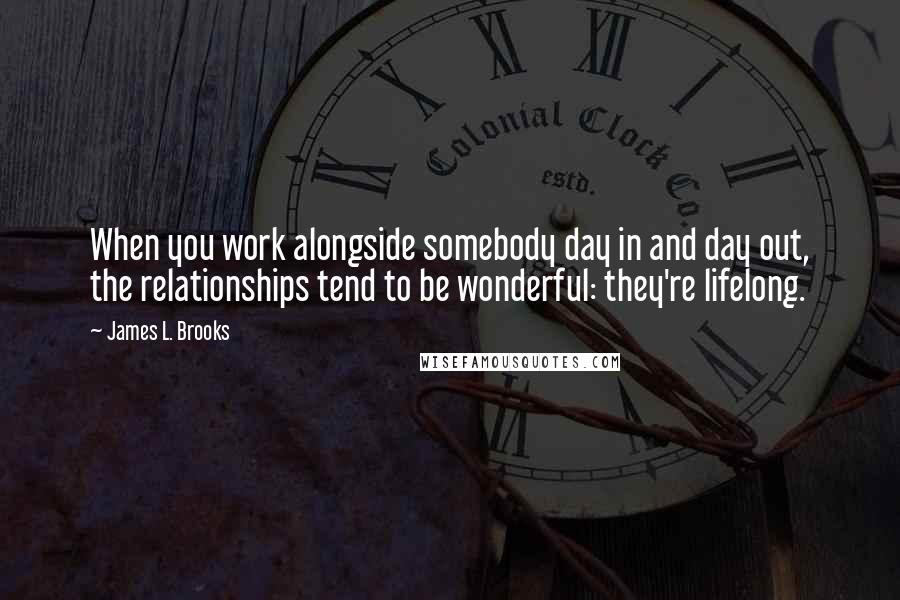 James L. Brooks Quotes: When you work alongside somebody day in and day out, the relationships tend to be wonderful: they're lifelong.