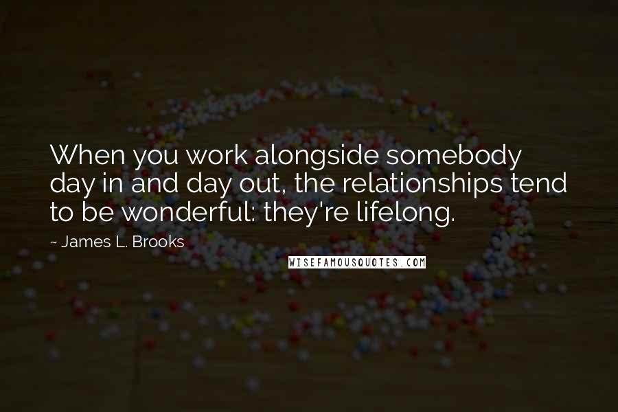 James L. Brooks Quotes: When you work alongside somebody day in and day out, the relationships tend to be wonderful: they're lifelong.