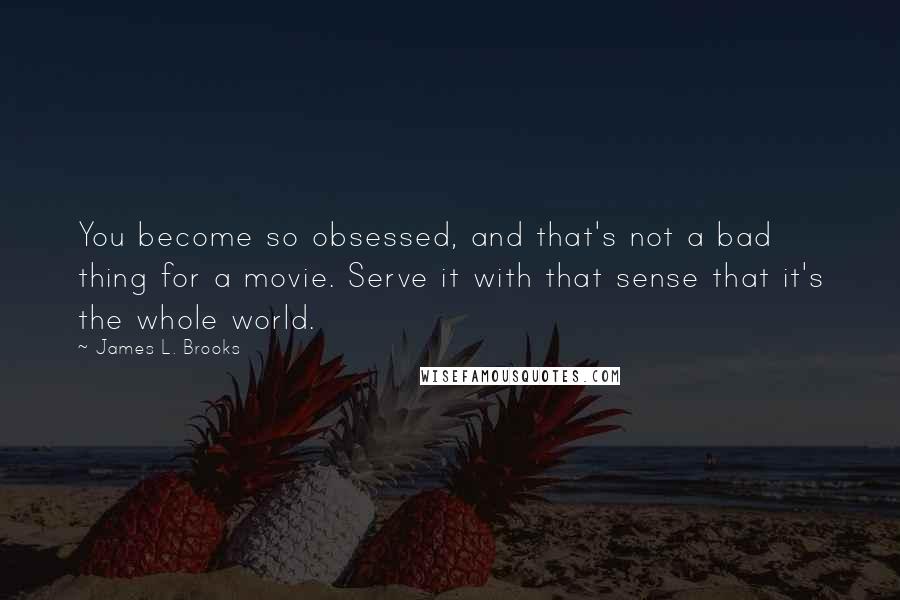 James L. Brooks Quotes: You become so obsessed, and that's not a bad thing for a movie. Serve it with that sense that it's the whole world.