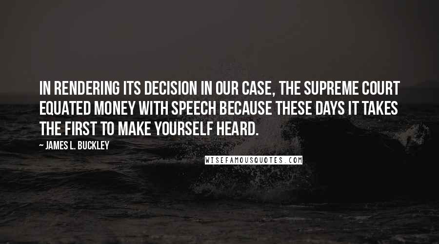James L. Buckley Quotes: In rendering its decision in our case, the Supreme Court equated money with speech because these days it takes the first to make yourself heard.