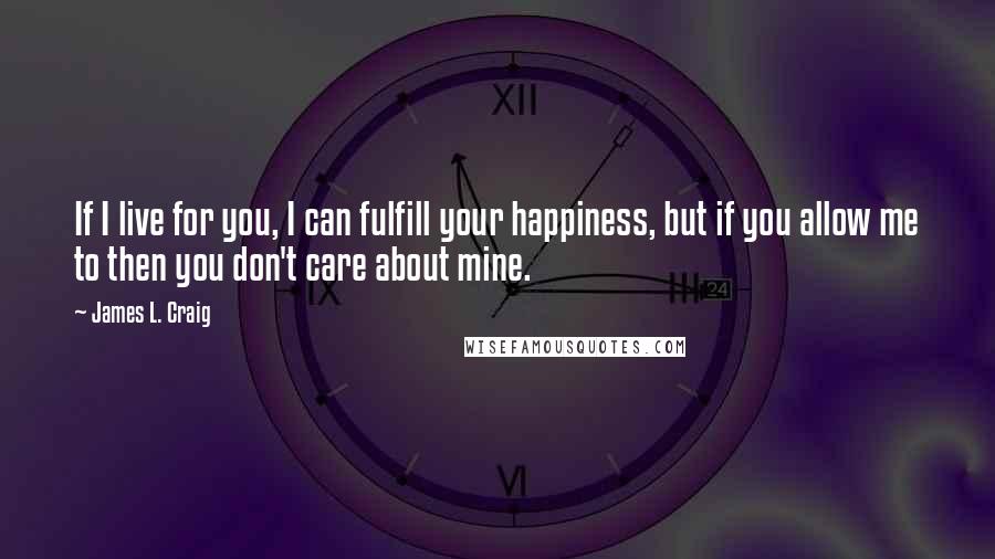 James L. Craig Quotes: If I live for you, I can fulfill your happiness, but if you allow me to then you don't care about mine.