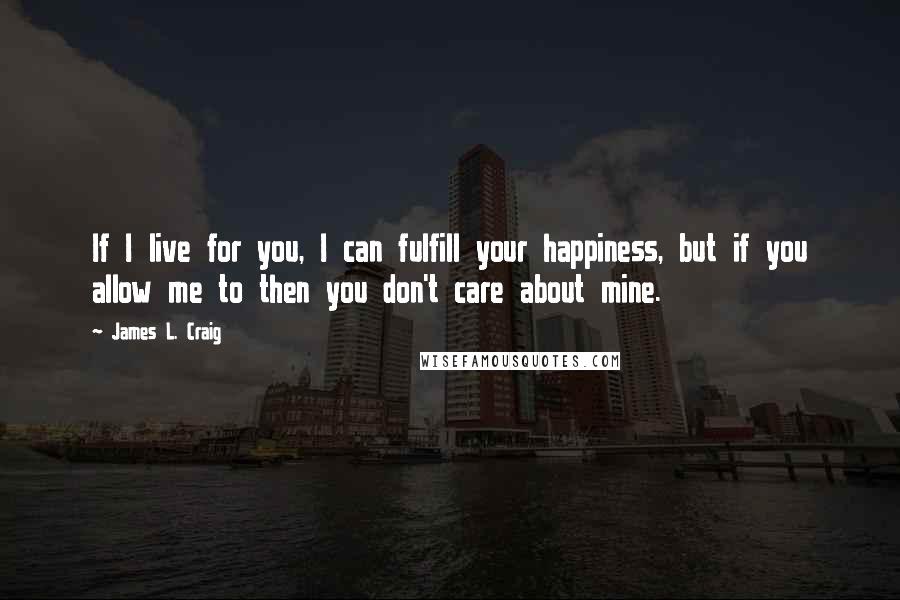 James L. Craig Quotes: If I live for you, I can fulfill your happiness, but if you allow me to then you don't care about mine.