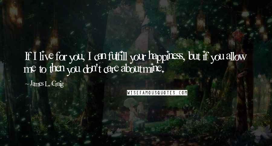 James L. Craig Quotes: If I live for you, I can fulfill your happiness, but if you allow me to then you don't care about mine.