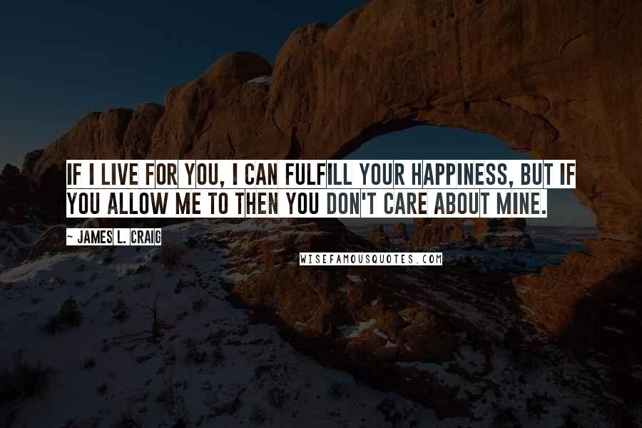 James L. Craig Quotes: If I live for you, I can fulfill your happiness, but if you allow me to then you don't care about mine.