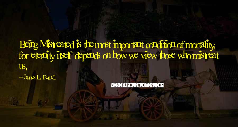 James L. Ferrell Quotes: Being Mistreated is the most important condition of mortality, for eternity itself depends on how we view those who mistreat us.