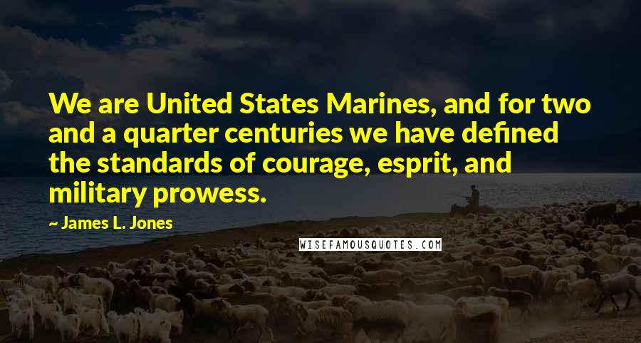 James L. Jones Quotes: We are United States Marines, and for two and a quarter centuries we have defined the standards of courage, esprit, and military prowess.