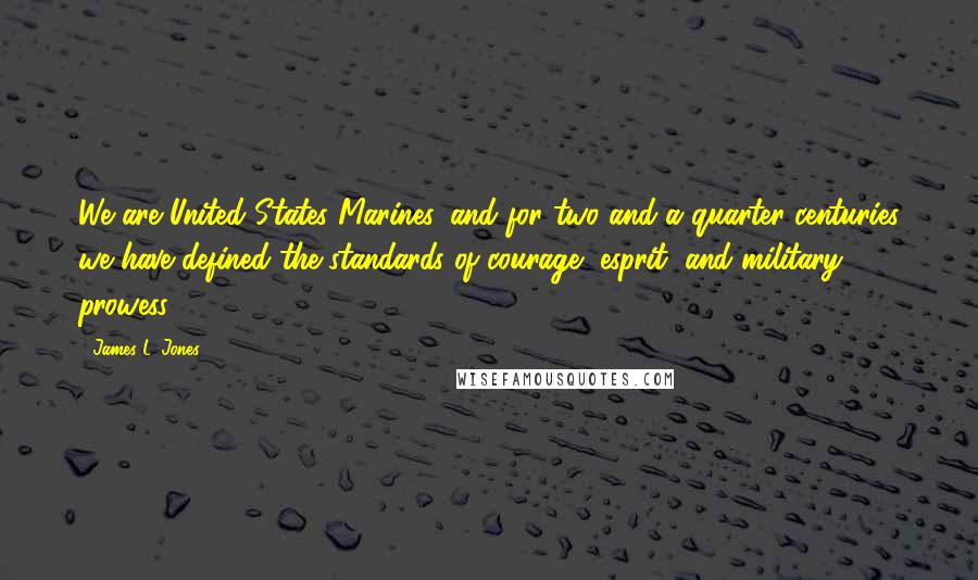 James L. Jones Quotes: We are United States Marines, and for two and a quarter centuries we have defined the standards of courage, esprit, and military prowess.