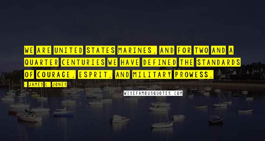 James L. Jones Quotes: We are United States Marines, and for two and a quarter centuries we have defined the standards of courage, esprit, and military prowess.