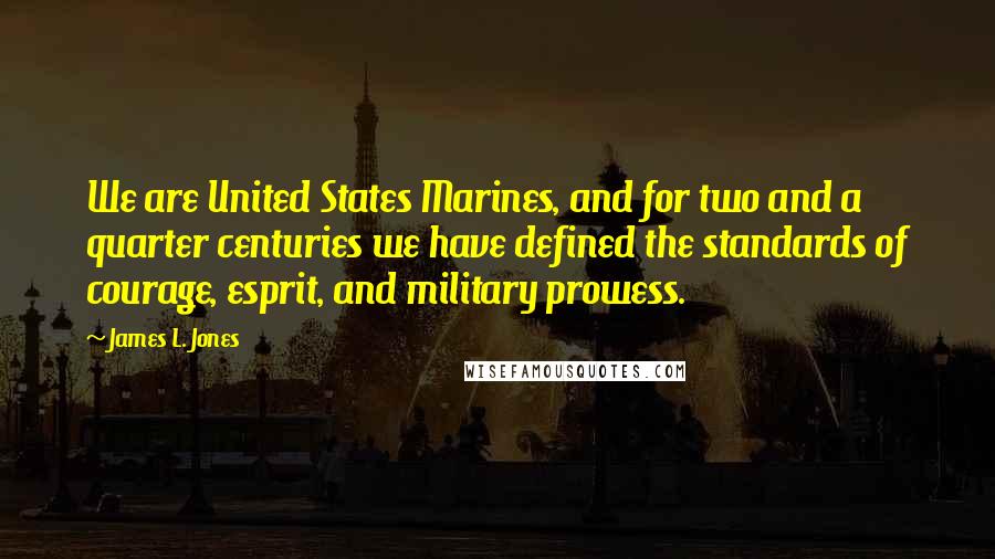 James L. Jones Quotes: We are United States Marines, and for two and a quarter centuries we have defined the standards of courage, esprit, and military prowess.