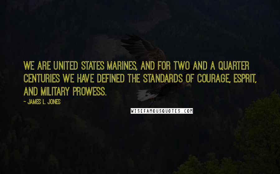 James L. Jones Quotes: We are United States Marines, and for two and a quarter centuries we have defined the standards of courage, esprit, and military prowess.