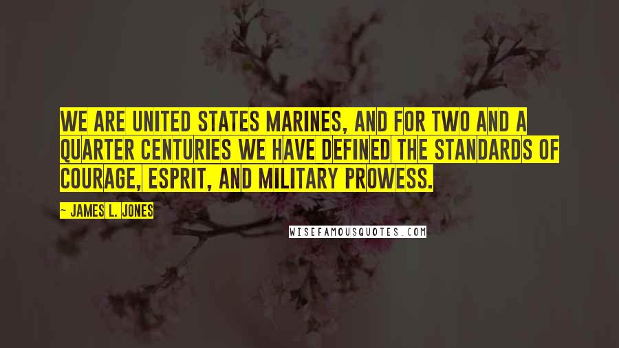 James L. Jones Quotes: We are United States Marines, and for two and a quarter centuries we have defined the standards of courage, esprit, and military prowess.