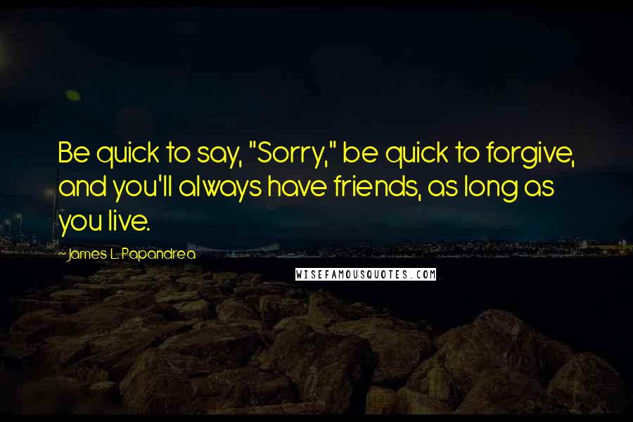 James L. Papandrea Quotes: Be quick to say, "Sorry," be quick to forgive, and you'll always have friends, as long as you live.