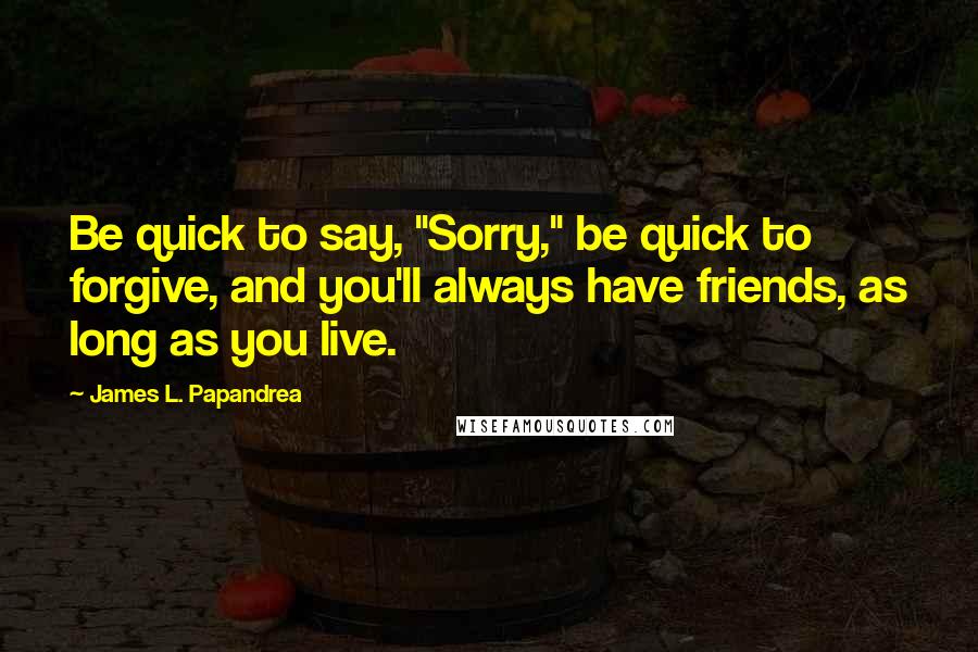 James L. Papandrea Quotes: Be quick to say, "Sorry," be quick to forgive, and you'll always have friends, as long as you live.