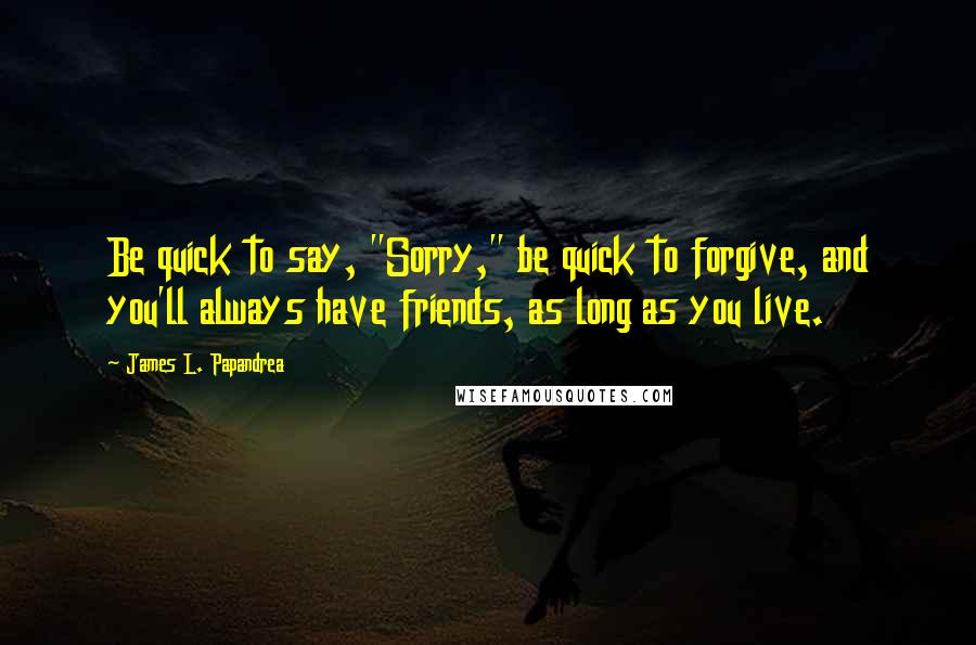 James L. Papandrea Quotes: Be quick to say, "Sorry," be quick to forgive, and you'll always have friends, as long as you live.