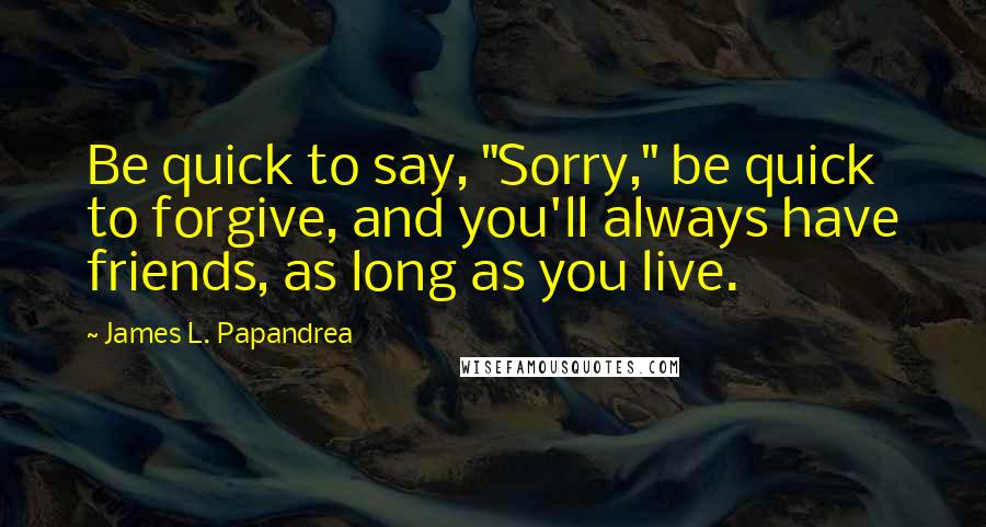 James L. Papandrea Quotes: Be quick to say, "Sorry," be quick to forgive, and you'll always have friends, as long as you live.