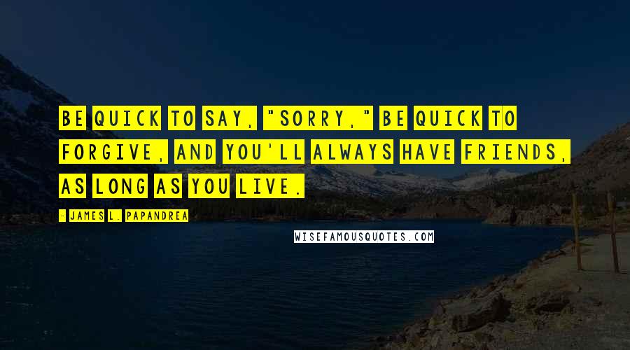 James L. Papandrea Quotes: Be quick to say, "Sorry," be quick to forgive, and you'll always have friends, as long as you live.