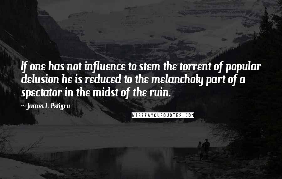 James L. Petigru Quotes: If one has not influence to stem the torrent of popular delusion he is reduced to the melancholy part of a spectator in the midst of the ruin.