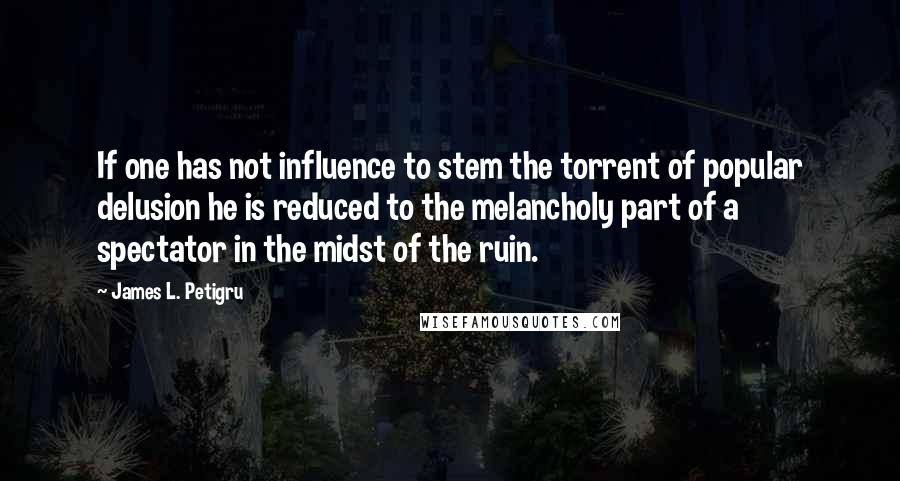 James L. Petigru Quotes: If one has not influence to stem the torrent of popular delusion he is reduced to the melancholy part of a spectator in the midst of the ruin.