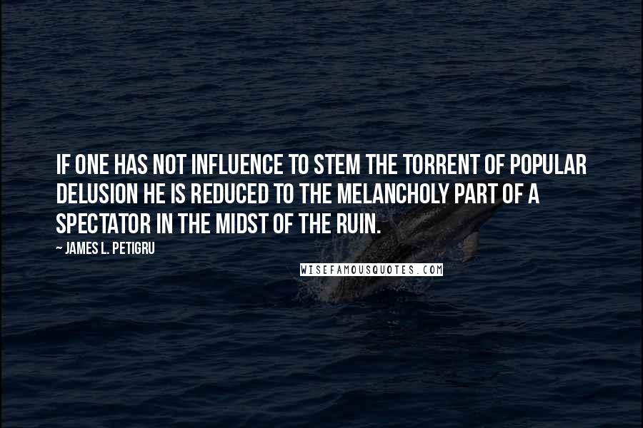 James L. Petigru Quotes: If one has not influence to stem the torrent of popular delusion he is reduced to the melancholy part of a spectator in the midst of the ruin.