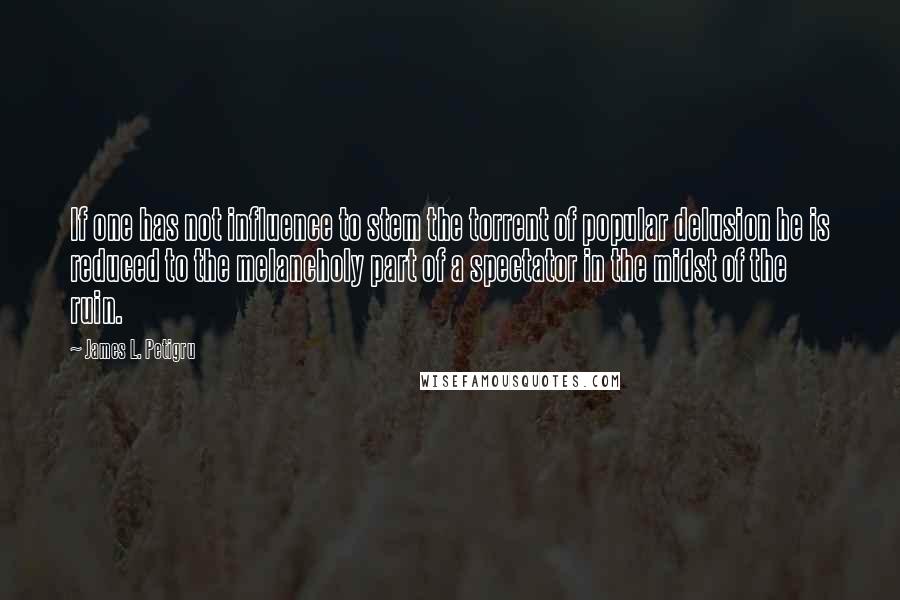 James L. Petigru Quotes: If one has not influence to stem the torrent of popular delusion he is reduced to the melancholy part of a spectator in the midst of the ruin.