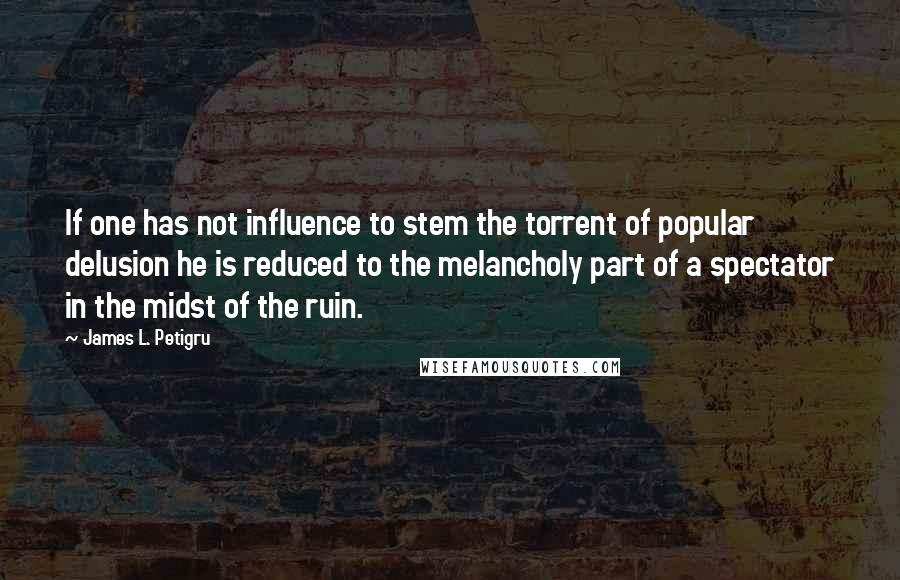 James L. Petigru Quotes: If one has not influence to stem the torrent of popular delusion he is reduced to the melancholy part of a spectator in the midst of the ruin.