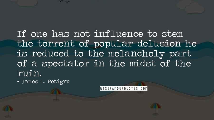 James L. Petigru Quotes: If one has not influence to stem the torrent of popular delusion he is reduced to the melancholy part of a spectator in the midst of the ruin.